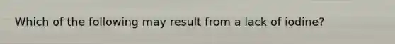 Which of the following may result from a lack of iodine?