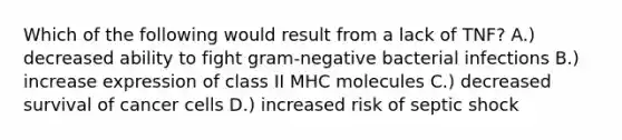 Which of the following would result from a lack of TNF? A.) decreased ability to fight gram-negative bacterial infections B.) increase expression of class II MHC molecules C.) decreased survival of cancer cells D.) increased risk of septic shock