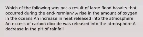 Which of the following was not a result of large flood basalts that occurred during the end-Permian? A rise in the amount of oxygen in the oceans An increase in heat released into the atmosphere An excess of carbon dioxide was released into the atmosphere A decrease in the pH of rainfall