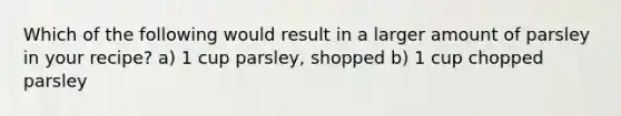 Which of the following would result in a larger amount of parsley in your recipe? a) 1 cup parsley, shopped b) 1 cup chopped parsley