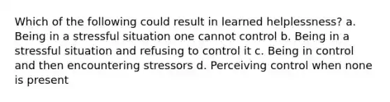 Which of the following could result in learned helplessness? a. Being in a stressful situation one cannot control b. Being in a stressful situation and refusing to control it c. Being in control and then encountering stressors d. Perceiving control when none is present