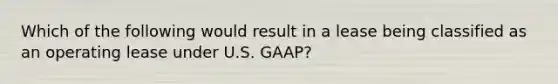 Which of the following would result in a lease being classified as an operating lease under U.S. GAAP?