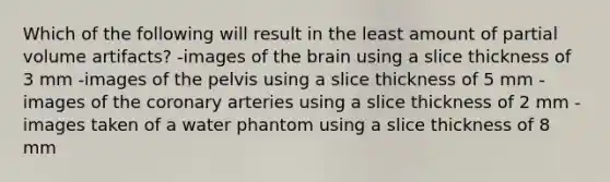 Which of the following will result in the least amount of partial volume artifacts? -images of the brain using a slice thickness of 3 mm -images of the pelvis using a slice thickness of 5 mm -images of the coronary arteries using a slice thickness of 2 mm -images taken of a water phantom using a slice thickness of 8 mm