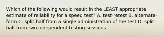 Which of the following would result in the LEAST appropriate estimate of reliability for a speed test? A. test-retest B. alternate-form C. split-half from a single administration of the test D. split-half from two independent testing sessions ​