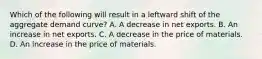 Which of the following will result in a leftward shift of the aggregate demand curve? A. A decrease in net exports. B. An increase in net exports. C. A decrease in the price of materials. D. An increase in the price of materials.