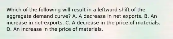 Which of the following will result in a leftward shift of the aggregate demand curve? A. A decrease in net exports. B. An increase in net exports. C. A decrease in the price of materials. D. An increase in the price of materials.