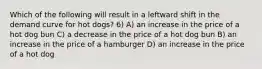 Which of the following will result in a leftward shift in the demand curve for hot dogs? 6) A) an increase in the price of a hot dog bun C) a decrease in the price of a hot dog bun B) an increase in the price of a hamburger D) an increase in the price of a hot dog