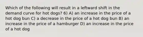 Which of the following will result in a leftward shift in the demand curve for hot dogs? 6) A) an increase in the price of a hot dog bun C) a decrease in the price of a hot dog bun B) an increase in the price of a hamburger D) an increase in the price of a hot dog