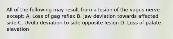 All of the following may result from a lesion of the vagus nerve except: A. Loss of gag reflex B. Jaw deviation towards affected side C. Uvula deviation to side opposite lesion D. Loss of palate elevation