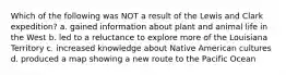 Which of the following was NOT a result of the Lewis and Clark expedition? a. gained information about plant and animal life in the West b. led to a reluctance to explore more of the Louisiana Territory c. increased knowledge about Native American cultures d. produced a map showing a new route to the Pacific Ocean