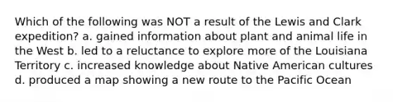Which of the following was NOT a result of the Lewis and Clark expedition? a. gained information about plant and animal life in the West b. led to a reluctance to explore more of the Louisiana Territory c. increased knowledge about Native American cultures d. produced a map showing a new route to the Pacific Ocean