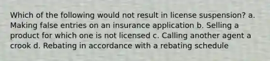 Which of the following would not result in license suspension? a. Making false entries on an insurance application b. Selling a product for which one is not licensed c. Calling another agent a crook d. Rebating in accordance with a rebating schedule