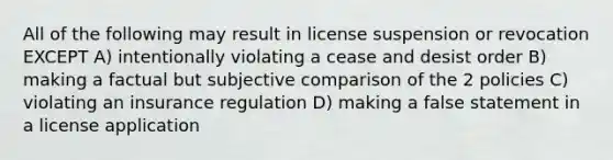 All of the following may result in license suspension or revocation EXCEPT A) intentionally violating a cease and desist order B) making a factual but subjective comparison of the 2 policies C) violating an insurance regulation D) making a false statement in a license application