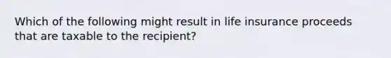 Which of the following might result in life insurance proceeds that are taxable to the recipient?