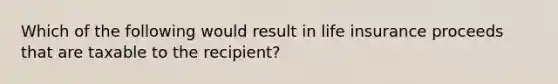 Which of the following would result in life insurance proceeds that are taxable to the recipient?