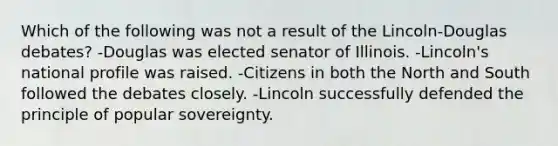 Which of the following was not a result of the Lincoln-Douglas debates? -Douglas was elected senator of Illinois. -Lincoln's national profile was raised. -Citizens in both the North and South followed the debates closely. -Lincoln successfully defended the principle of popular sovereignty.