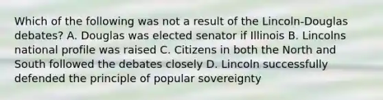 Which of the following was not a result of the Lincoln-Douglas debates? A. Douglas was elected senator if Illinois B. Lincolns national profile was raised C. Citizens in both the North and South followed the debates closely D. Lincoln successfully defended the principle of popular sovereignty