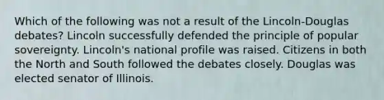 Which of the following was not a result of the Lincoln-Douglas debates? Lincoln successfully defended the principle of popular sovereignty. Lincoln's national profile was raised. Citizens in both the North and South followed the debates closely. Douglas was elected senator of Illinois.