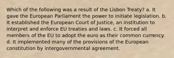 Which of the following was a result of the Lisbon Treaty? a. It gave the European Parliament the power to initiate legislation. b. It established the European Court of Justice, an institution to interpret and enforce EU treaties and laws. c. It forced all members of the EU to adopt the euro as their common currency. d. It implemented many of the provisions of the European constitution by intergovernmental agreement.