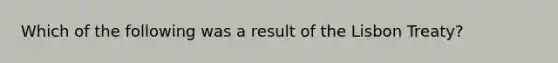 Which of the following was a result of the Lisbon Treaty?