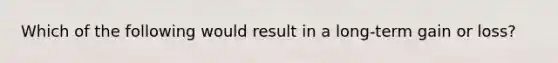 Which of the following would result in a long-term gain or loss?