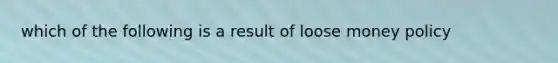 which of the following is a result of loose money policy