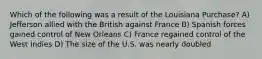 Which of the following was a result of the Louisiana Purchase? A) Jefferson allied with the British against France B) Spanish forces gained control of New Orleans C) France regained control of the West Indies D) The size of the U.S. was nearly doubled