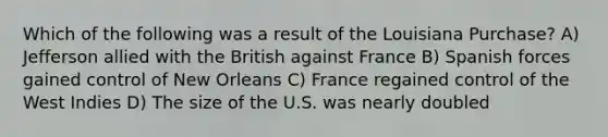 Which of the following was a result of the Louisiana Purchase? A) Jefferson allied with the British against France B) Spanish forces gained control of New Orleans C) France regained control of the West Indies D) The size of the U.S. was nearly doubled