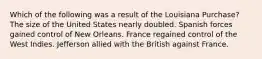 Which of the following was a result of the Louisiana Purchase? The size of the United States nearly doubled. Spanish forces gained control of New Orleans. France regained control of the West Indies. Jefferson allied with the British against France.