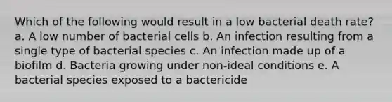 Which of the following would result in a low bacterial death rate? a. A low number of bacterial cells b. An infection resulting from a single type of bacterial species c. An infection made up of a biofilm d. Bacteria growing under non-ideal conditions e. A bacterial species exposed to a bactericide