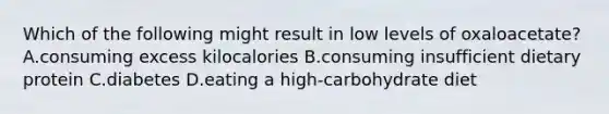 Which of the following might result in low levels of oxaloacetate? A.consuming excess kilocalories B.consuming insufficient dietary protein C.diabetes D.eating a high-carbohydrate diet