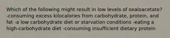 Which of the following might result in low levels of oxaloacetate? -consuming excess kilocalories from carbohydrate, protein, and fat -a low carbohydrate diet or starvation conditions -eating a high-carbohydrate diet -consuming insufficient dietary protein