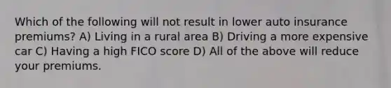 Which of the following will not result in lower auto insurance premiums? A) Living in a rural area B) Driving a more expensive car C) Having a high FICO score D) All of the above will reduce your premiums.