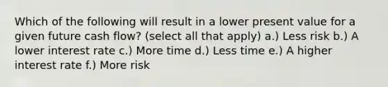 Which of the following will result in a lower present value for a given future cash flow? (select all that apply) a.) Less risk b.) A lower interest rate c.) More time d.) Less time e.) A higher interest rate f.) More risk