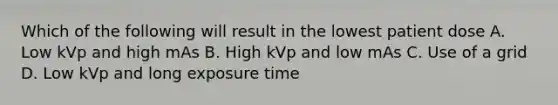 Which of the following will result in the lowest patient dose A. Low kVp and high mAs B. High kVp and low mAs C. Use of a grid D. Low kVp and long exposure time