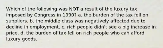 Which of the following was NOT a result of the luxury tax imposed by Congress in 1990? a. the burden of the tax fell on suppliers. b. the middle class was negatively affected due to decline in employment. c. rich people didn't see a big increase in price. d. the burden of tax fell on rich people who can afford luxury goods.