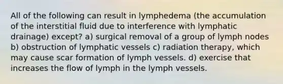 All of the following can result in lymphedema (the accumulation of the interstitial fluid due to interference with lymphatic drainage) except? a) surgical removal of a group of lymph nodes b) obstruction of <a href='https://www.questionai.com/knowledge/ki6sUebkzn-lymphatic-vessels' class='anchor-knowledge'>lymphatic vessels</a> c) radiation therapy, which may cause scar formation of lymph vessels. d) exercise that increases the flow of lymph in the lymph vessels.