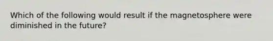 Which of the following would result if the magnetosphere were diminished in the future?