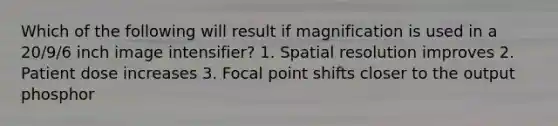 Which of the following will result if magnification is used in a 20/9/6 inch image intensifier? 1. Spatial resolution improves 2. Patient dose increases 3. Focal point shifts closer to the output phosphor