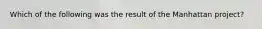 Which of the following was the result of the Manhattan project?