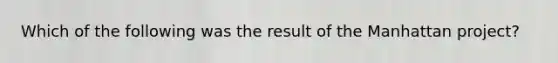 Which of the following was the result of the Manhattan project?