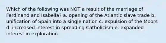 Which of the following was NOT a result of the marriage of Ferdinand and Isabella? a. opening of the Atlantic slave trade b. unification of Spain into a single nation c. expulsion of the Moors d. increased interest in spreading Catholicism e. expanded interest in exploration