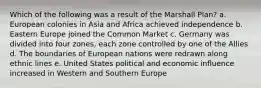 Which of the following was a result of the Marshall Plan? a. European colonies in Asia and Africa achieved independence b. Eastern Europe joined the Common Market c. Germany was divided into four zones, each zone controlled by one of the Allies d. The boundaries of European nations were redrawn along ethnic lines e. United States political and economic influence increased in Western and Southern Europe