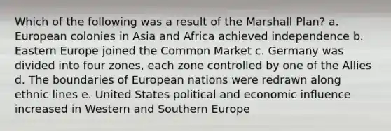 Which of the following was a result of the Marshall Plan? a. European colonies in Asia and Africa achieved independence b. Eastern Europe joined the Common Market c. Germany was divided into four zones, each zone controlled by one of the Allies d. The boundaries of European nations were redrawn along ethnic lines e. United States political and economic influence increased in Western and Southern Europe