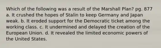 Which of the following was a result of the Marshall Plan? pg. 877 a. It crushed the hopes of Stalin to keep Germany and Japan weak. b. It eroded support for the Democratic ticket among the working class. c. It undermined and delayed the creation of the European Union. d. It revealed the limited economic powers of the United States.