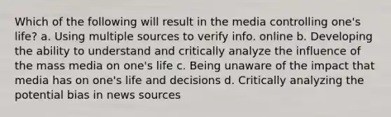 Which of the following will result in the media controlling one's life? a. Using multiple sources to verify info. online b. Developing the ability to understand and critically analyze the influence of the mass media on one's life c. Being unaware of the impact that media has on one's life and decisions d. Critically analyzing the potential bias in news sources