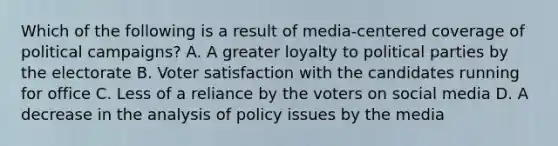 Which of the following is a result of media-centered coverage of political campaigns? A. A greater loyalty to political parties by the electorate B. Voter satisfaction with the candidates running for office C. Less of a reliance by the voters on social media D. A decrease in the analysis of policy issues by the media