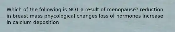 Which of the following is NOT a result of menopause? reduction in breast mass phycological changes loss of hormones increase in calcium deposition