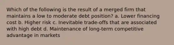 Which of the following is the result of a merged firm that maintains a low to moderate debt position? a. Lower financing cost b. Higher risk c. Inevitable trade-offs that are associated with high debt d. Maintenance of long-term competitive advantage in markets