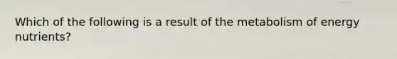 Which of the following is a result of the metabolism of energy nutrients?
